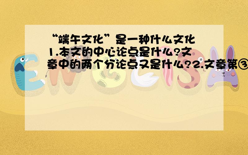 “端午文化”是一种什么文化 1.本文的中心论点是什么?文章中的两个分论点又是什么?2.文章第③和第④段在结构上是什么关系?这两段与第⑤段之间在结构上有什么特点?请结合本文内容简要