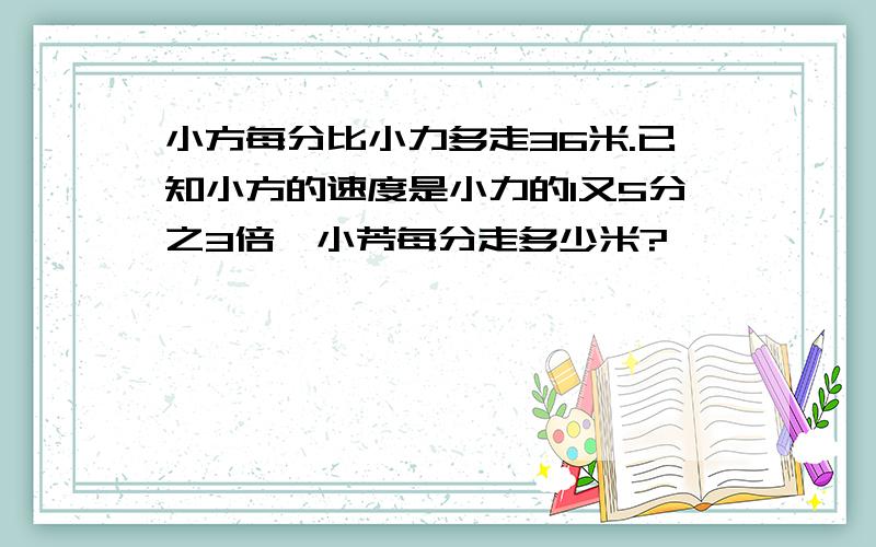 小方每分比小力多走36米.已知小方的速度是小力的1又5分之3倍,小芳每分走多少米?