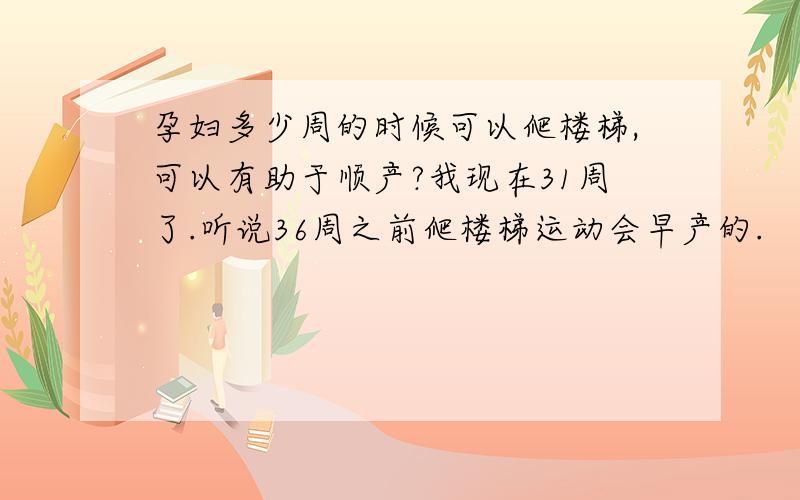 孕妇多少周的时候可以爬楼梯,可以有助于顺产?我现在31周了.听说36周之前爬楼梯运动会早产的.