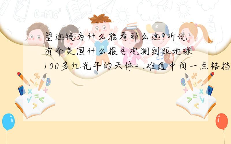 望远镜为什么能看那么远?听说有个美国什么报告观测到距地球100多亿光年的天体= .难道中间一点格挡都没有吗?我看电视上宇宙里乱七八糟的什么陨石之类的很多啊,怎么就这么巧能看到那么