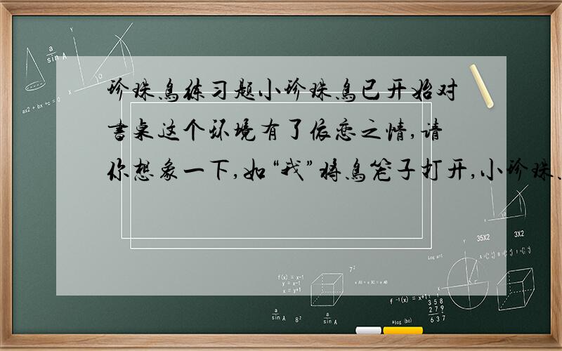 珍珠鸟练习题小珍珠鸟已开始对书桌这个环境有了依恋之情,请你想象一下,如“我”将鸟笼子打开,小珍珠鸟的父母作何反应?将鸟笼子打开后珍珠鸟们的反应和行动描写一下.