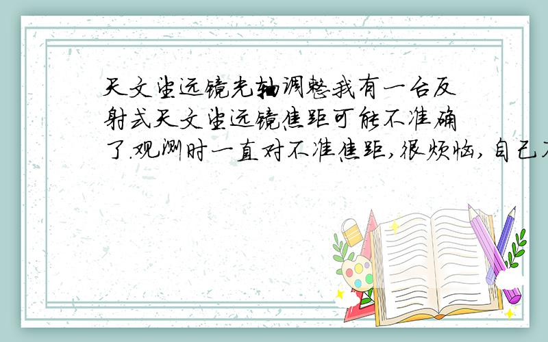 天文望远镜光轴调整我有一台反射式天文望远镜焦距可能不准确了.观测时一直对不准焦距,很烦恼,自己不会调整.参考资料也一直调不准. 我的问题是：1、从目镜中观测副镜地只能看到自己的