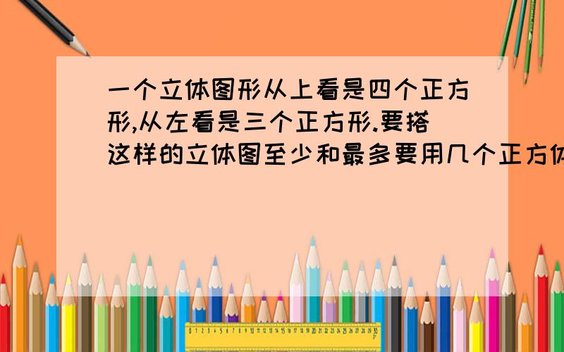 一个立体图形从上看是四个正方形,从左看是三个正方形.要搭这样的立体图至少和最多要用几个正方体从上面看是从左面看是