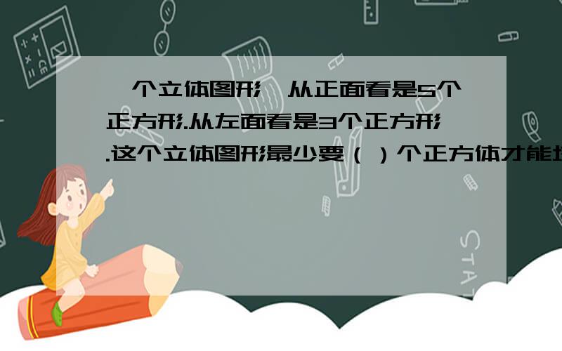 一个立体图形,从正面看是5个正方形.从左面看是3个正方形.这个立体图形最少要（）个正方体才能塔城?D:\我的文档\Desktop\未命名.bmp