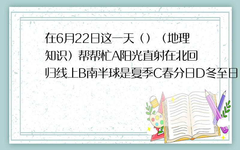 在6月22日这一天（）（地理知识）帮帮忙A阳光直射在北回归线上B南半球是夏季C春分日D冬至日