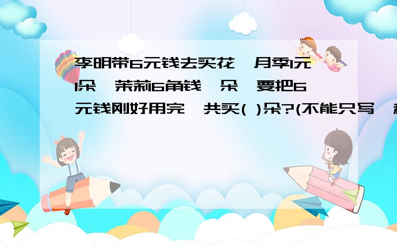 李明带6元钱去买花,月季1元1朵,茉莉6角钱一朵,要把6元钱刚好用完,共买( )朵?(不能只写一种）