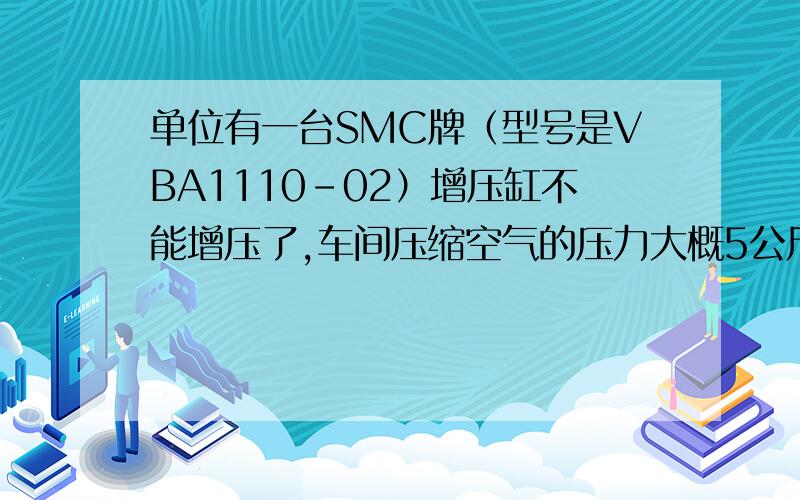 单位有一台SMC牌（型号是VBA1110-02）增压缸不能增压了,车间压缩空气的压力大概5公斤左右但满足不了模具上阀针的要求,通常需要通过增压缸将气压提高至10公斤,但现在增压缸不能正常工作了