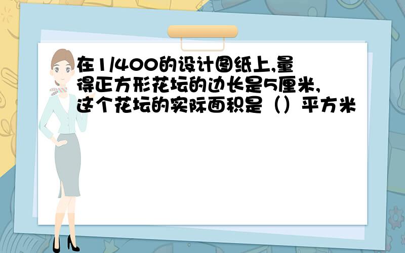 在1/400的设计图纸上,量得正方形花坛的边长是5厘米,这个花坛的实际面积是（）平方米