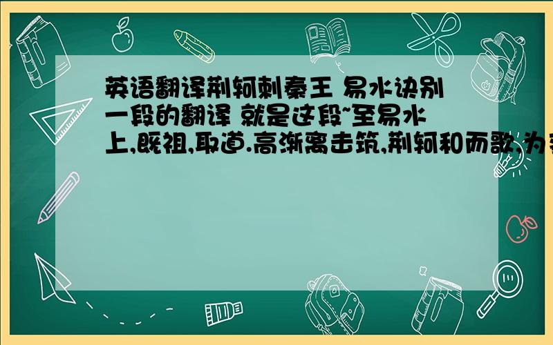 英语翻译荆轲刺秦王 易水诀别一段的翻译 就是这段~至易水上,既祖,取道.高渐离击筑,荆轲和而歌,为变徵之声,士皆垂泪涕泣.又前而为歌曰：“风萧萧兮易水寒,壮士一去兮不复还!”复为慷慨