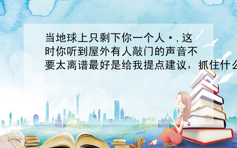 当地球上只剩下你一个人·,这时你听到屋外有人敲门的声音不要太离谱最好是给我提点建议，抓住什么重点