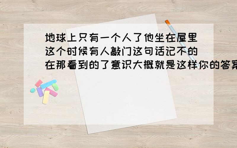 地球上只有一个人了他坐在屋里这个时候有人敲门这句话记不的在那看到的了意识大概就是这样你的答案是什么?