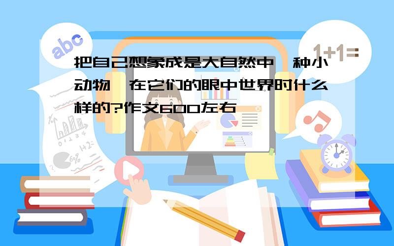 把自己想象成是大自然中一种小动物,在它们的眼中世界时什么样的?作文600左右