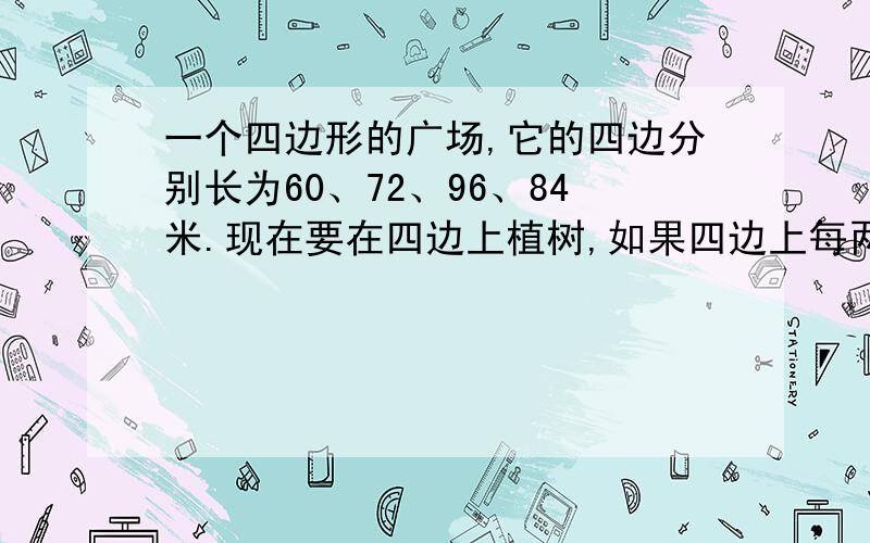 一个四边形的广场,它的四边分别长为60、72、96、84米.现在要在四边上植树,如果四边上每两棵树的间隔距离都相等.那麽至少要种多少棵树?