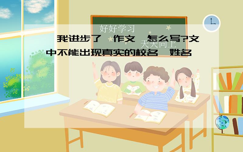 《我进步了》作文,怎么写?文中不能出现真实的校名,姓名》