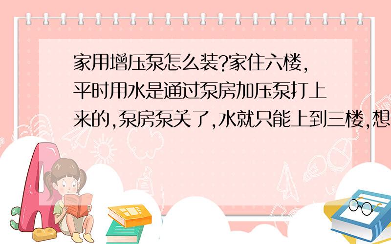 家用增压泵怎么装?家住六楼,平时用水是通过泵房加压泵打上来的,泵房泵关了,水就只能上到三楼,想装个家用增压泵!怎么装?（装什么位置,多大扬程的,