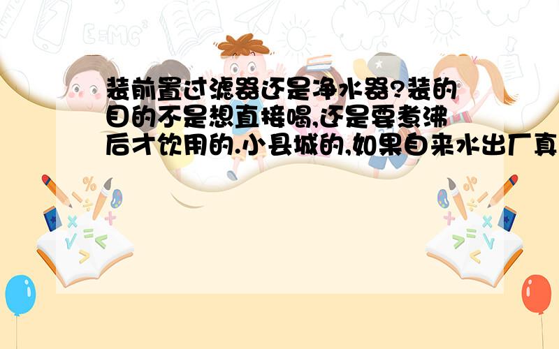 装前置过滤器还是净水器?装的目的不是想直接喝,还是要煮沸后才饮用的.小县城的,如果自来水出厂真达标了,来到家后杂质也多了.也考虑比如电热水器一些的问题.前置过滤/净水器 要同时装,