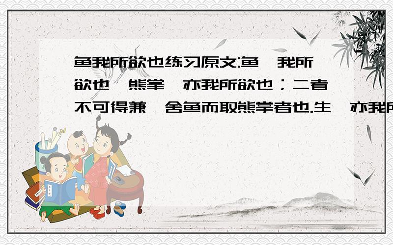 鱼我所欲也练习原文:鱼,我所欲也,熊掌,亦我所欲也；二者不可得兼,舍鱼而取熊掌者也.生,亦我所欲也,义,亦我所欲也；二者不可得兼,舍生而取义者也.生亦我所欲,所欲有甚于生者,故不为苟得