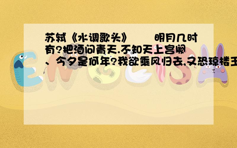 苏轼《水调歌头》　　明月几时有?把酒问青天.不知天上宫阙、今夕是何年?我欲乘风归去,又恐琼楼玉宇,高处不胜寒．起舞弄清影,何似在人间?　转朱阁,低绮户,照无眠.不应有恨、何事长向别