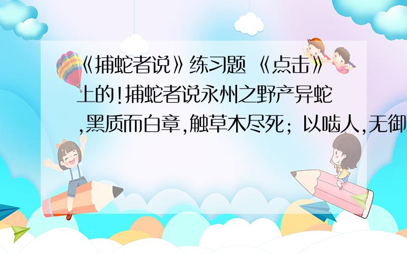 《捕蛇者说》练习题 《点击》上的!捕蛇者说永州之野产异蛇,黑质而白章,触草木尽死；以啮人,无御之者.然得而腊之以为饵,可以已大风、挛踠、瘘疠,去死肌,杀三虫.其始太医以王命聚之,岁