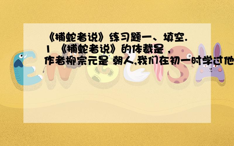 《捕蛇者说》练习题一、填空.1 《捕蛇者说》的体裁是 ,作者柳宗元是 朝人,我们在初一时学过他的 ,初二时学过他的 .2 柳宗元是唐宋八大家之一.这八大家除了柳宗元,还有韩 、欧阳 、曾巩