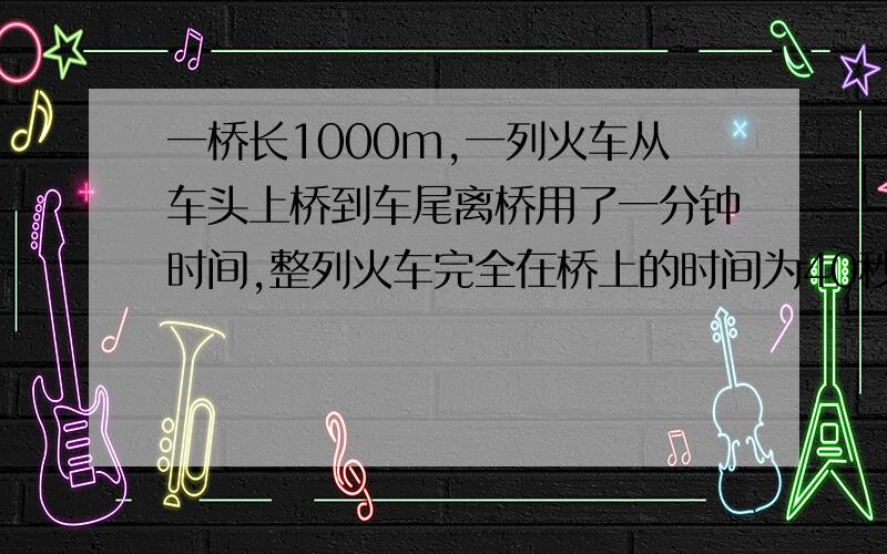 一桥长1000m,一列火车从车头上桥到车尾离桥用了一分钟时间,整列火车完全在桥上的时间为40秒,求火车的长度及行驶速度!