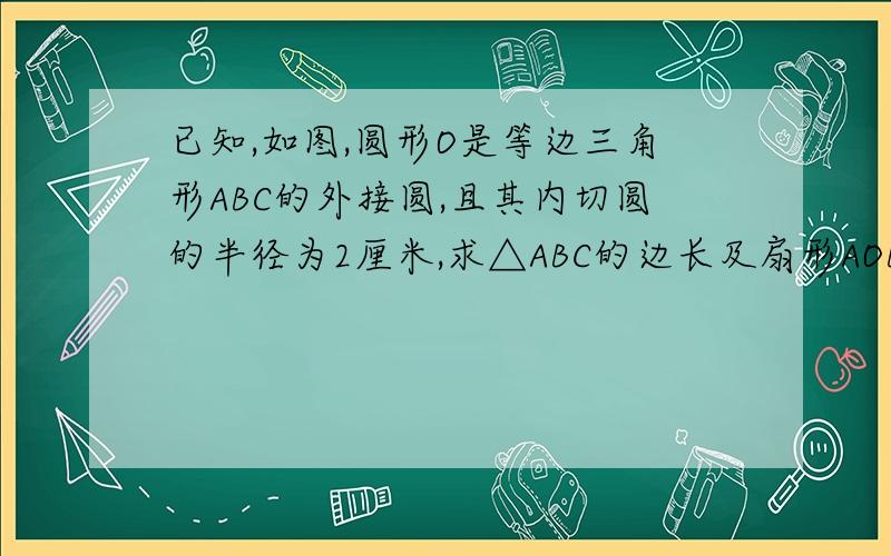 已知,如图,圆形O是等边三角形ABC的外接圆,且其内切圆的半径为2厘米,求△ABC的边长及扇形AOB的面积