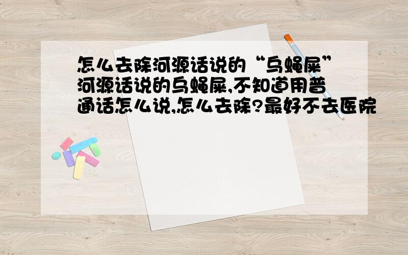 怎么去除河源话说的“乌蝇屎”河源话说的乌蝇屎,不知道用普通话怎么说,怎么去除?最好不去医院