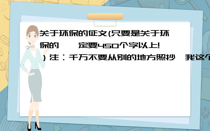 关于环保的征文(只要是关于环保的,一定要450个字以上!）注：千万不要从别的地方照抄,我这个是要上交的!否则举报!先悬赏10,有更好的悬赏加倍!如果发到我E-mail上去了,就在回答框里说一下,