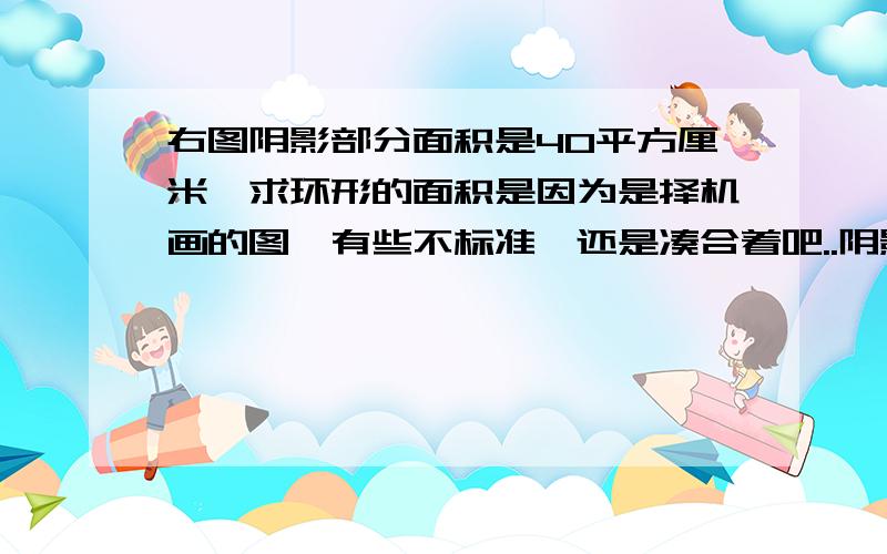 右图阴影部分面积是40平方厘米,求环形的面积是因为是择机画的图,有些不标准,还是凑合着吧..阴影部分指的是三角形中那个梯形