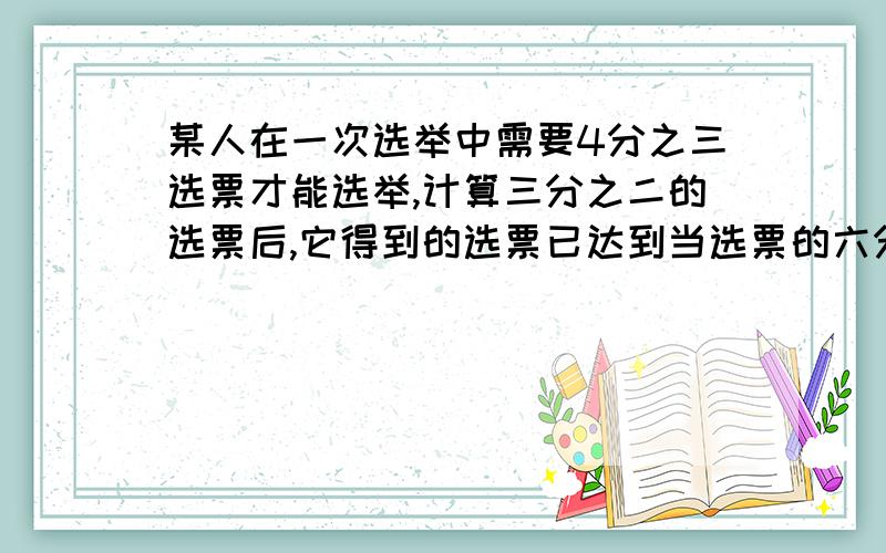 某人在一次选举中需要4分之三选票才能选举,计算三分之二的选票后,它得到的选票已达到当选票的六分之五,