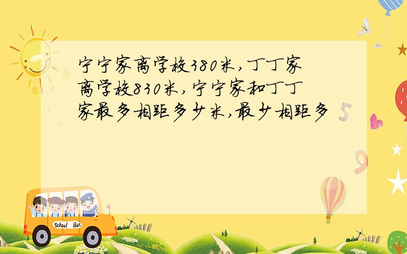 宁宁家离学校380米,丁丁家离学校830米,宁宁家和丁丁家最多相距多少米,最少相距多