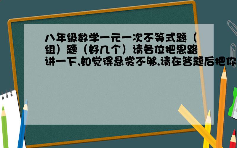 八年级数学一元一次不等式题（组）题（好几个）请各位把思路讲一下,如觉得悬赏不够,请在答题后把你像要多少悬赏打上.我会努力.悬赏不是问题,请把你的格式、思路写清楚.