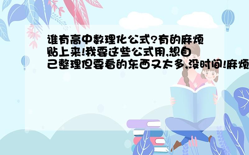 谁有高中数理化公式?有的麻烦贴上来!我要这些公式用,想自己整理但要看的东西又太多,没时间!麻烦哪位帮找下,不要链接的哟!就直接贴!