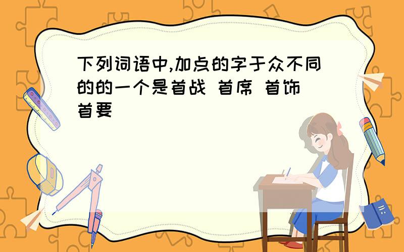 下列词语中,加点的字于众不同的的一个是首战 首席 首饰 首要