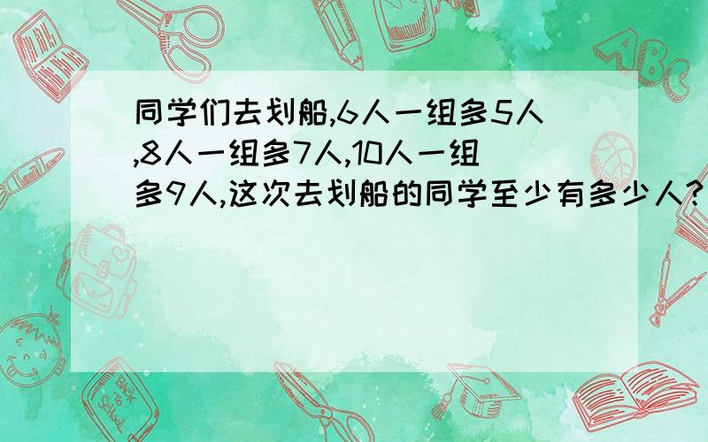 同学们去划船,6人一组多5人,8人一组多7人,10人一组多9人,这次去划船的同学至少有多少人?（没有过程就没有悬赏金）