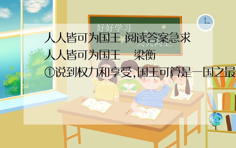 人人皆可为国王 阅读答案急求人人皆可为国王   梁衡　　①说到权力和享受,国王可算是一国之最.因此王位就成了很多人追求的目标,但我们也大可不必妄自菲薄,我们人人都可以成为自己的