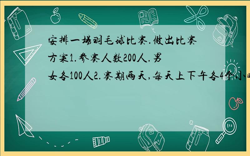 安排一场羽毛球比赛.做出比赛方案1.参赛人数200人.男女各100人2.赛期两天,每天上下午各4个小时3.比赛项目男子单打,女子单打,混合双打4.各组别取得前六名发奖5.这场比赛规则,裁判,用球,经费