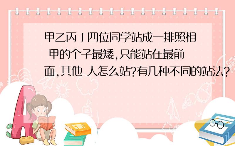 甲乙丙丁四位同学站成一排照相 甲的个子最矮,只能站在最前面,其他 人怎么站?有几种不同的站法?