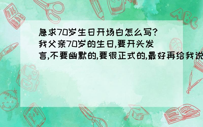 急求70岁生日开场白怎么写?我父亲70岁的生日,要开头发言,不要幽默的,要很正式的,最好再给我说下具体应该写哪些内容,