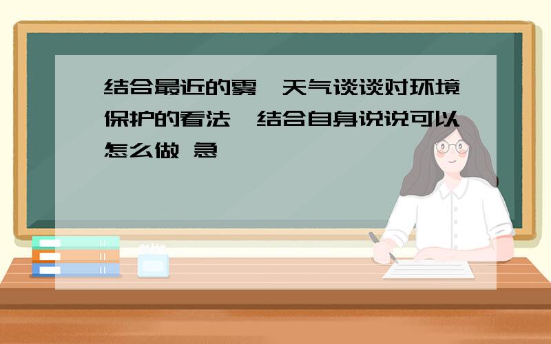 结合最近的雾霾天气谈谈对环境保护的看法,结合自身说说可以怎么做 急