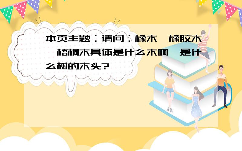 本页主题：请问：橡木、橡胶木、梧桐木具体是什么木啊,是什么树的木头?