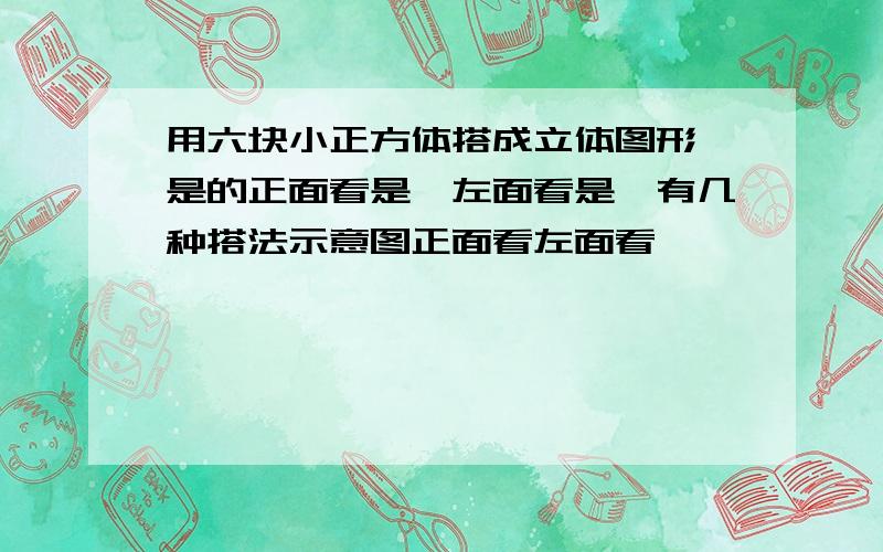 用六块小正方体搭成立体图形,是的正面看是,左面看是,有几种搭法示意图正面看左面看