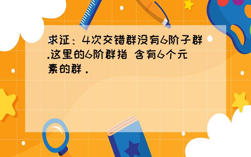 求证：4次交错群没有6阶子群.这里的6阶群指 含有6个元素的群。