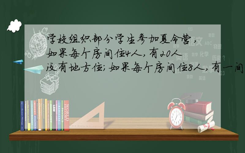 学校组织部分学生参加夏令营,如果每个房间住4人,有20人没有地方住；如果每个房间住8人,有一间有4人住问：共有多少学生?（不用方程做）