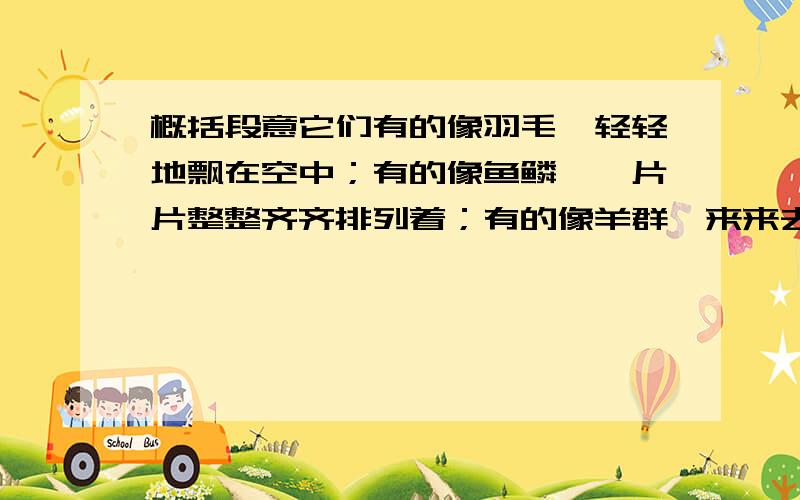 概括段意它们有的像羽毛,轻轻地飘在空中；有的像鱼鳞,一片片整整齐齐排列着；有的像羊群,来来去去；有的像一床大棉被,满满地盖住了天空；还有的像峰峦、像河川、像雄狮、像奔马.它