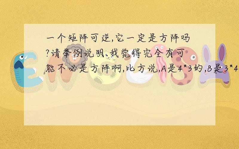 一个矩阵可逆,它一定是方阵吗?请举例说明.我觉得完全有可能不必是方阵啊,比方说,A是4*3的,B是3*4的,A*B是一个4*4的方阵,而这个4*4的方阵完全有可能是一个单位阵.这样一来,虽然A并非方阵,也