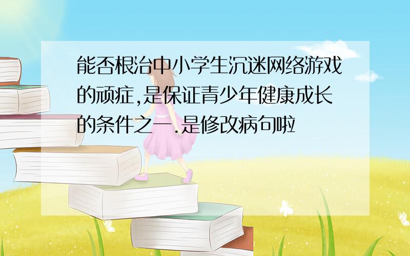 能否根治中小学生沉迷网络游戏的顽症,是保证青少年健康成长的条件之一.是修改病句啦