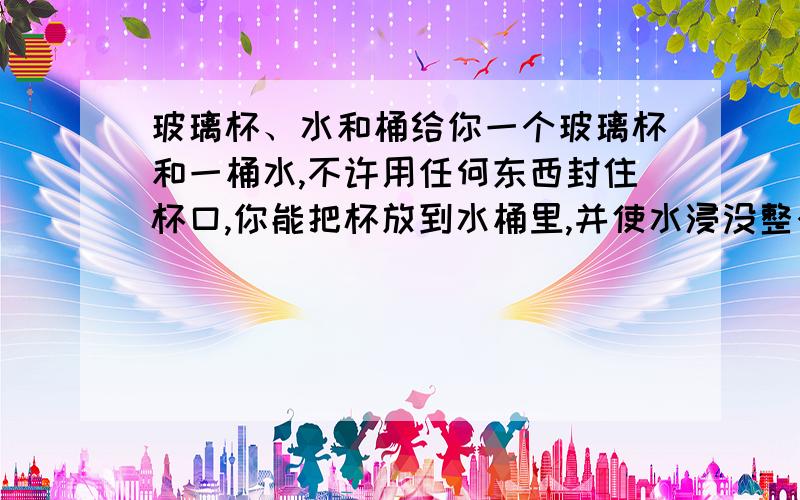 玻璃杯、水和桶给你一个玻璃杯和一桶水,不许用任何东西封住杯口,你能把杯放到水桶里,并使水浸没整个杯,而杯子里面的底不被弄湿吗?