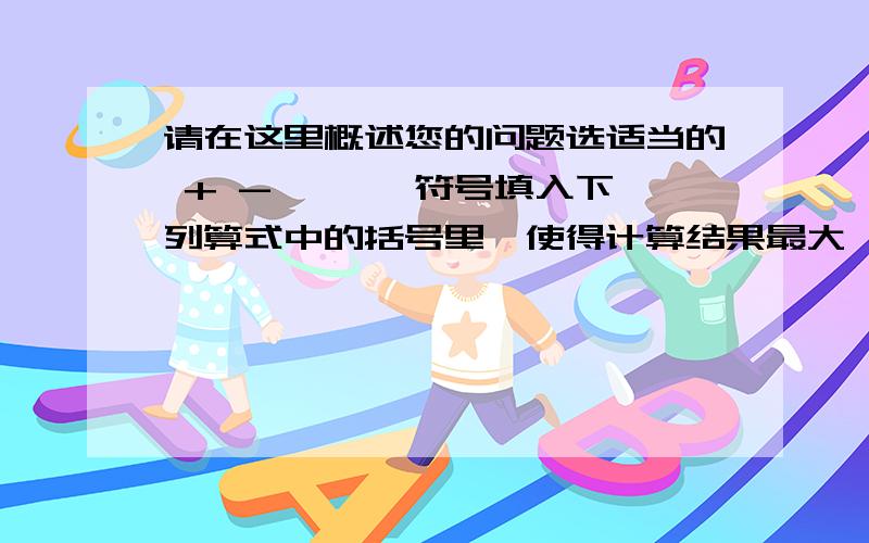 请在这里概述您的问题选适当的 + - × ÷ 符号填入下列算式中的括号里,使得计算结果最大,那么最大值是___七分之一（ ）3（ ）0.2（ ）五分之四括号里填计算符号 横线上的也要填 拜托了 能