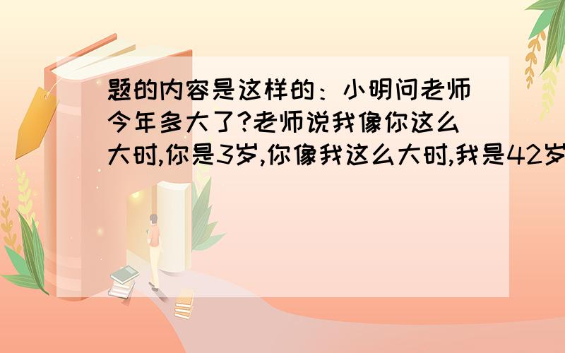 题的内容是这样的：小明问老师今年多大了?老师说我像你这么大时,你是3岁,你像我这么大时,我是42岁.你算算老师今年多大了?(这是三年级的题,请用三年级的方法.)